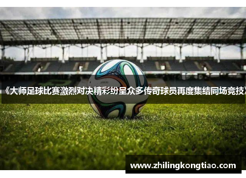 《大师足球比赛激烈对决精彩纷呈众多传奇球员再度集结同场竞技》